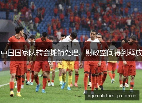 中国国家队转会摊销处理,财政空间得到释放 中国国家队转会摊销处理,财政空间得到释放
