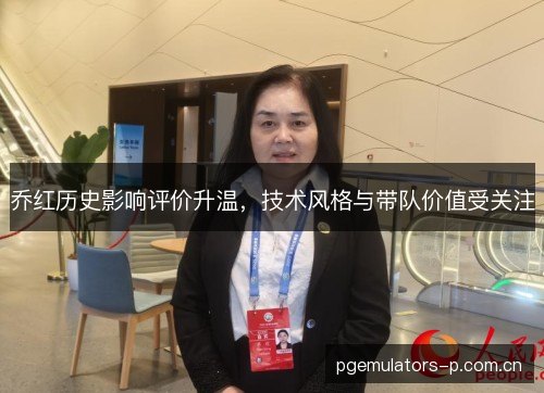 乔红历史影响评价升温,技术风格与带队价值受关注 乔红历史影响评价升温,技术风格与带队价值受关注